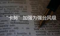 “卡努”加强为强台风级 未来路径仍有很大不确定性