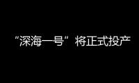 “深海一号”将正式投产 深海油气勘探开发取得重大进展