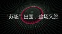 “苏超”出圈，这场文旅加时赛踢得漂亮