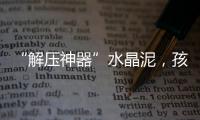 “解压神器”水晶泥，孩子能放心玩么�？