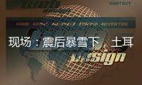 现场	：震后暴雪下
，土耳其人陆续自发救援灾区