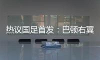 热议国足首发
：巴顿右翼卫挺考验体能，“日本四队”可不会留情