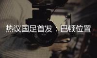 热议国足首发：巴顿位置灵活是变量，日本只能算四队