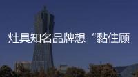 灶具知名品牌想“黏住顾客” 迎合需求是必然