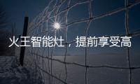 火王智能灶，提前享受高质量智能厨房生活体验