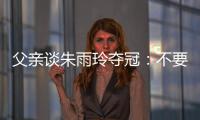 父亲谈朱雨玲夺冠：不要太过宣传�，赢就赢了输就输，打完回来上班