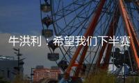 牛洪利：希望我们下半赛季能通过自己的努力，把能力展现出来