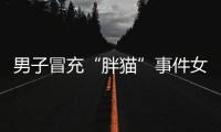 男子冒充“胖猫”事件女主被行政处罚	，官方通报