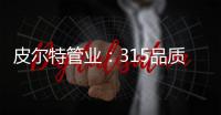 皮尔特管业
：315品质消费	
，开启美好生活