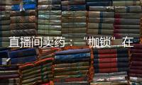 直播间卖药：“枷锁”在身，难玩花样
