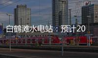 白鹤滩水电站	：预计2022年7月实现全部机组投产发电