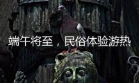 端午将至，民俗体验游热度持续上升