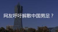 网友呼吁解散中国男足？且慢
�！一定要小心解散的危害性不可估量�！