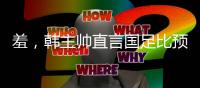 羞，韩主帅直言国足比预想中还差，韩媒称王钰栋是炒作出来的天才