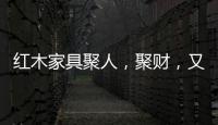 红木家具聚人，聚财
	，又聚气!