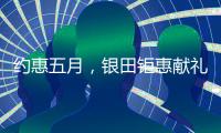 约惠五月，银田钜惠献礼
