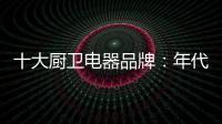 十大厨卫电器品牌：年代21m3澎湃核心技术为品质护航