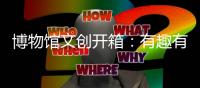 博物馆文创开箱：有趣有颜还挺潮
！