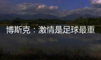 博斯克：激情是足球最重要的品质之一，它应该凌驾于一切之上