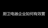 厨卫电器企业如何有效营销?规范市场秩序是关键