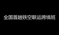 全国首趟铁空联运跨境班列开行成功