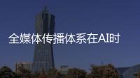 全媒体传播体系在AI时代如何构建？