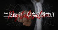 兰芝窗帘�：以高品质性价比惊艳行业