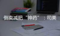 倒卖减肥“神药”	：司美格鲁肽流通乱象何解？