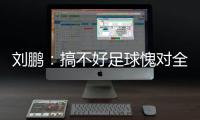 刘鹏	：搞不好足球愧对全国人民 足球是中国梦一部分