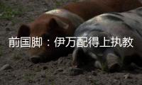 前国脚	：伊万配得上执教国足
！没任何问题 球迷喊他下课是不懂球