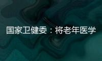 国家卫健委：将老年医学人才纳入中央财政转移支付卫生健康紧缺人才的培养项目