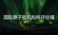 国际原子能机构将评估福岛核污染水处置工作 中方：日方应提供全面配合