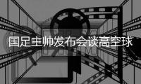国足主帅发布会谈高空球冒顶：皇马中卫也低级失误