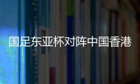 国足东亚杯对阵中国香港历史战绩：4战全胜进8球仅失1球