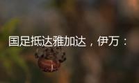 国足抵达雅加达，伊万：大家状态很好�，会积极争胜