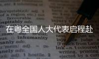 在粤全国人大代表启程赴京