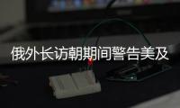 俄外长访朝期间警告美及其盟友