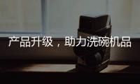 产品升级
，助力洗碗机品牌迎接“新生活”