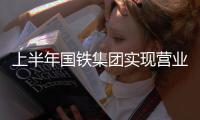 上半年国铁集团实现营业总收入同比增长19.6%