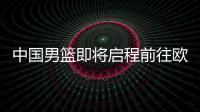 中国男篮即将启程前往欧洲拉练，7月16日与荷兰队进行热身赛