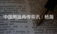 中国男篮再传喜讯：杨瀚森或为国征战亚洲杯