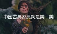 中国古典家具就是美：美在艺术文化 美在历史底蕴