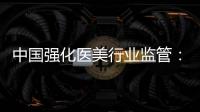 中国强化医美行业监管：扫清“黑机构”“黑医生”
