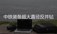 中铁装备超大直径反井钻机正式启用
