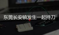 东莞长安镇发生一起持刀伤人案致3人死亡，警方：嫌疑人已被控制