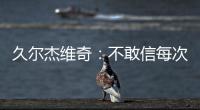 久尔杰维奇：不敢信每次对手第一次射门就进球 但我并不是很失望