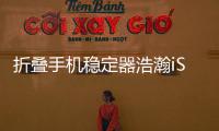 折叠手机稳定器浩瀚iSteady X和大疆Mobile3横评