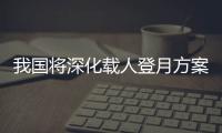 我国将深化载人登月方案论证！组织开展关键技术攻关