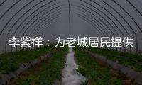李紫祥：为老城居民提供好的产品 提升居民生活质量