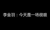 李金羽
：今天是一场很艰苦的比赛，最后10分钟我们顶住了压力